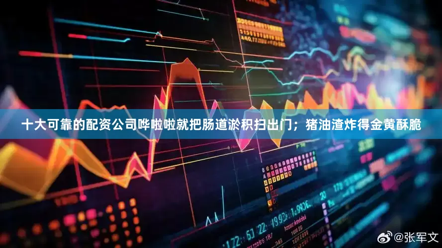 十大可靠的配资公司哗啦啦就把肠道淤积扫出门；猪油渣炸得金黄酥脆