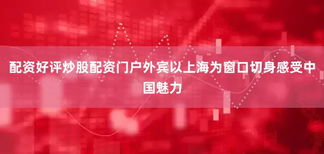 配资好评炒股配资门户外宾以上海为窗口切身感受中国魅力