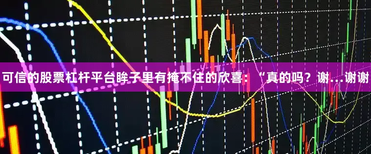 可信的股票杠杆平台眸子里有掩不住的欣喜：“真的吗？谢…谢谢