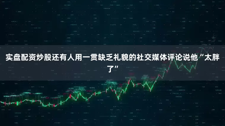 实盘配资炒股还有人用一贯缺乏礼貌的社交媒体评论说他“太胖了”