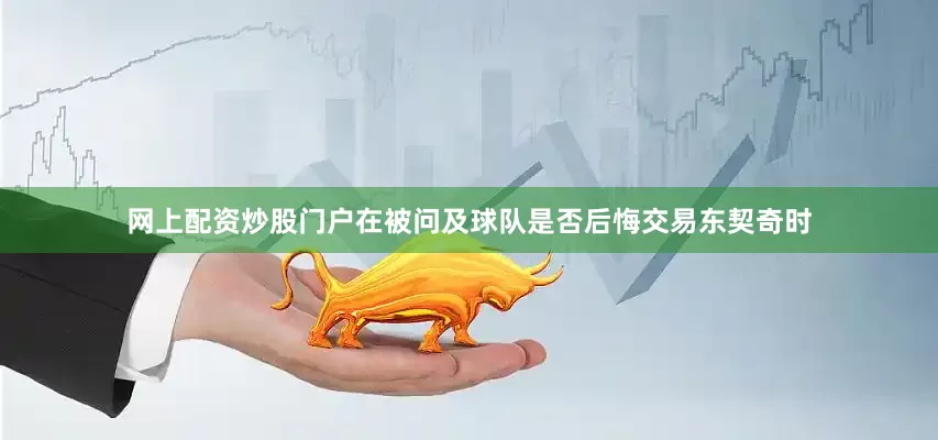 网上配资炒股门户　　在被问及球队是否后悔交易东契奇时