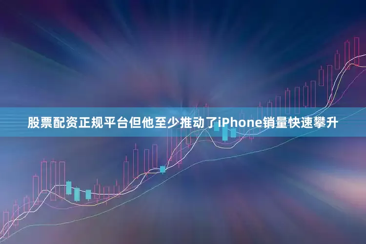 股票配资正规平台但他至少推动了iPhone销量快速攀升