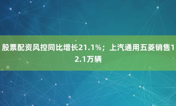 股票配资风控同比增长21.1%；上汽通用五菱销售12.1万辆