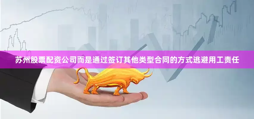 苏州股票配资公司而是通过签订其他类型合同的方式逃避用工责任