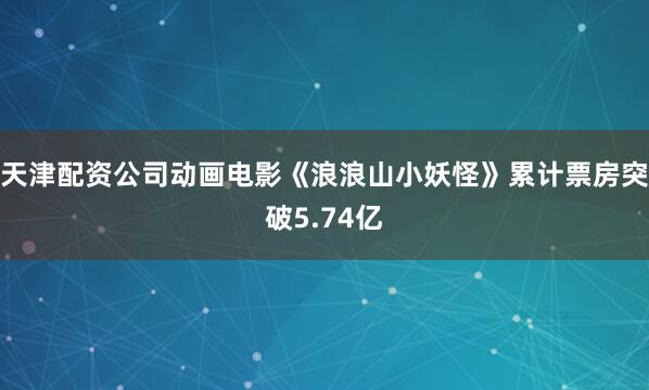天津配资公司动画电影《浪浪山小妖怪》累计票房突破5.74亿