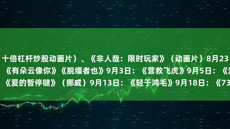 十倍杠杆炒股动画片）、《非人哉：限时玩家》（动画片）8月23日：《白衣逆行者》8月29日：《有朵云像你》《脱缰者也》9月3日：《营救飞虎》9月5日：《爱的暂停键》（挪威）9月13日：《轻于鸿毛》9月18日：《731》（总台央视记者 许盼盼）