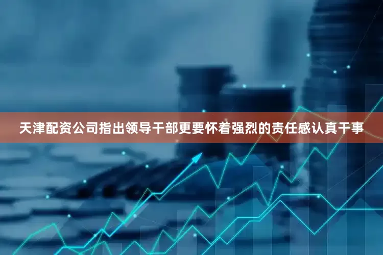 天津配资公司指出领导干部更要怀着强烈的责任感认真干事