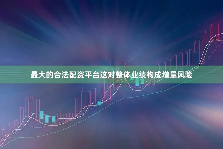 最大的合法配资平台这对整体业绩构成增量风险
